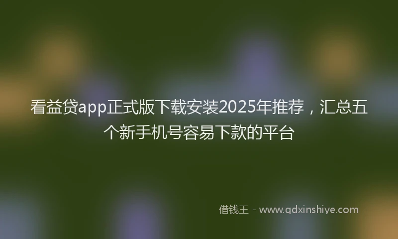 看益贷app正式版下载安装2025年推荐，汇总五个新手机号容易下款的平台