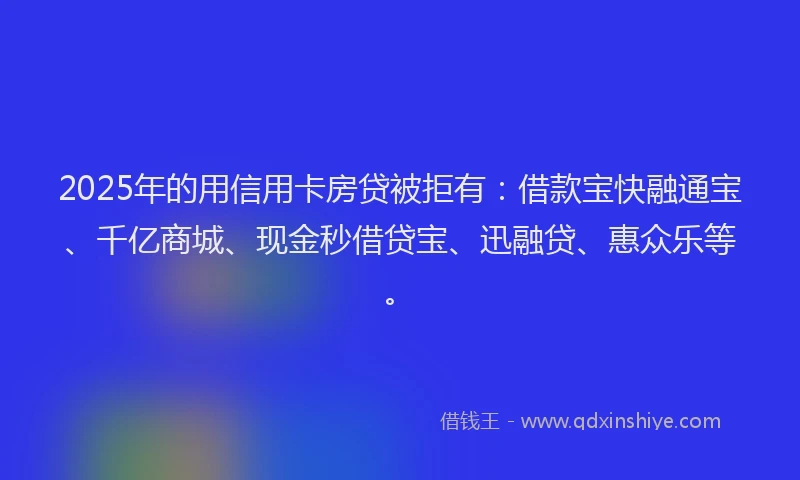 2025年的用信用卡房贷被拒有：借款宝快融通宝、千亿商城、现金秒借贷宝、迅融贷、惠众乐等。