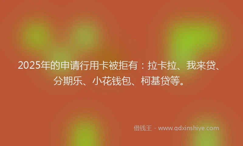 2025年的申请行用卡被拒有：拉卡拉、我来贷、分期乐、小花钱包、柯基贷等。