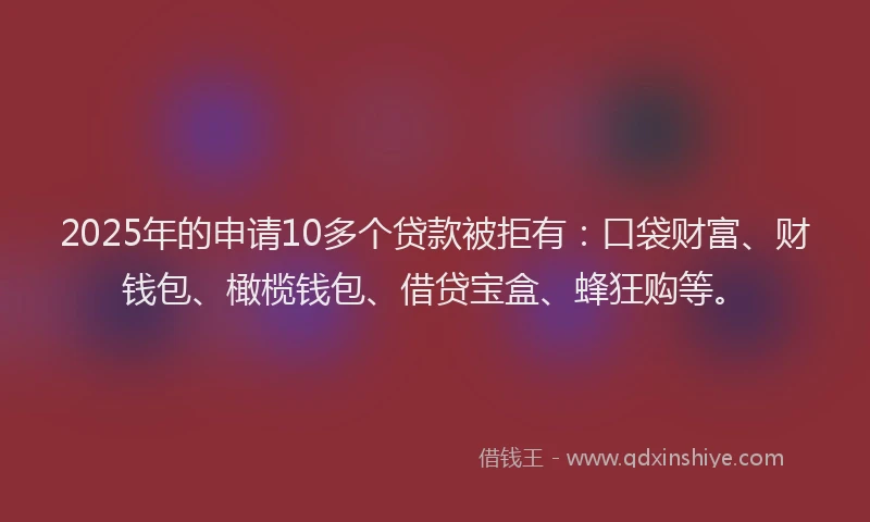2025年的申请10多个贷款被拒有：口袋财富、财钱包、橄榄钱包、借贷宝盒、蜂狂购等。