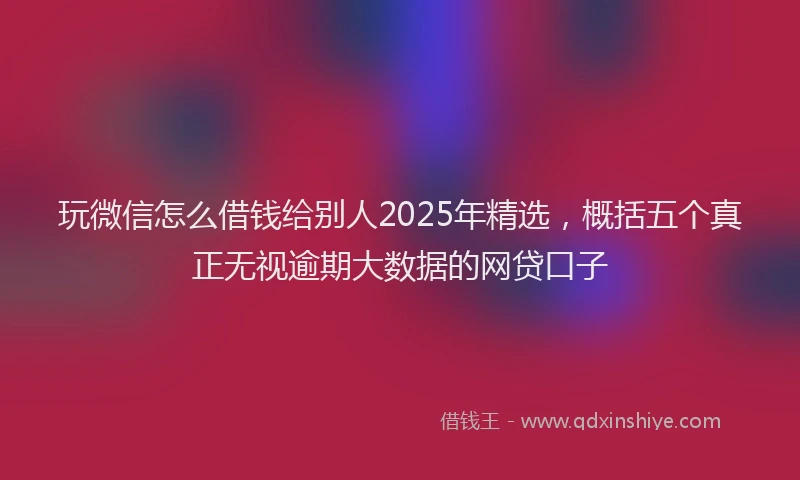 玩微信怎么借钱给别人2025年精选，概括五个真正无视逾期大数据的网贷口子