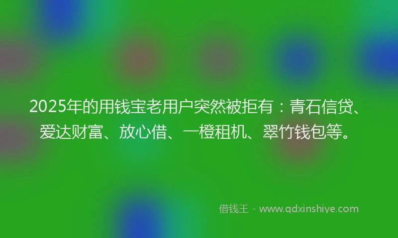 2025年的用钱宝老用户突然被拒有：青石信贷、爱达财富、放心借、一橙租机、翠竹钱包等。