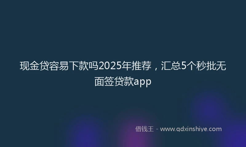 现金贷容易下款吗2025年推荐，汇总5个秒批无面签贷款app