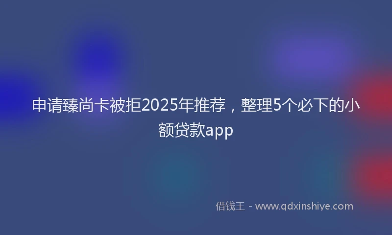 申请臻尚卡被拒2025年推荐，整理5个必下的小额贷款app