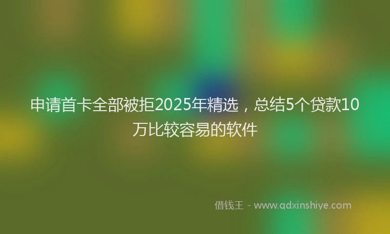 申请首卡全部被拒2025年精选，总结5个贷款10万比较容易的软件