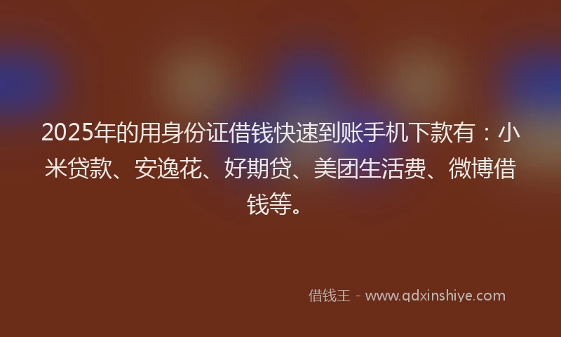 2025年的用身份证借钱快速到账手机下款有：小米贷款、安逸花、好期贷、美团生活费、微博借钱等。