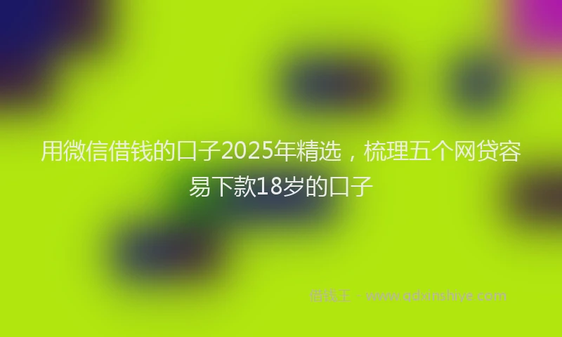 用微信借钱的口子2025年精选，梳理五个网贷容易下款18岁的口子