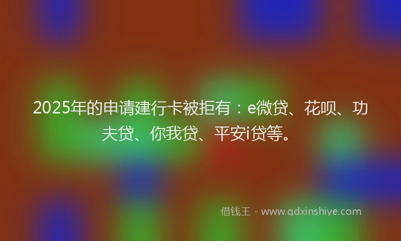 2025年的申请建行卡被拒有：e微贷、花呗、功夫贷、你我贷、平安i贷等。