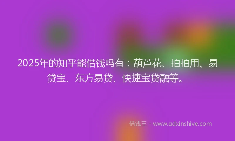 2025年的知乎能借钱吗有：葫芦花、拍拍用、易贷宝、东方易贷、快捷宝贷融等。