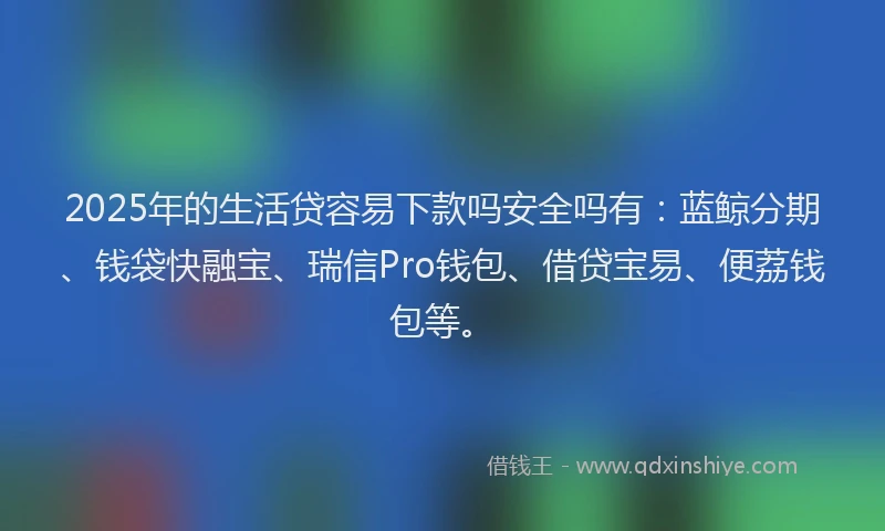 2025年的生活贷容易下款吗安全吗有：蓝鲸分期、钱袋快融宝、瑞信Pro钱包、借贷宝易、便荔钱包等。