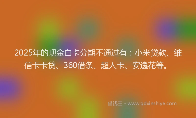 2025年的现金白卡分期不通过有：小米贷款、维信卡卡贷、360借条、超人卡、安逸花等。