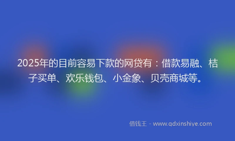 2025年的目前容易下款的网贷有：借款易融、桔子买单、欢乐钱包、小金象、贝壳商城等。