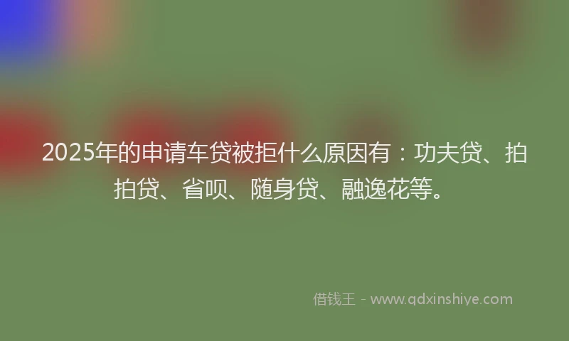 2025年的申请车贷被拒什么原因有：功夫贷、拍拍贷、省呗、随身贷、融逸花等。