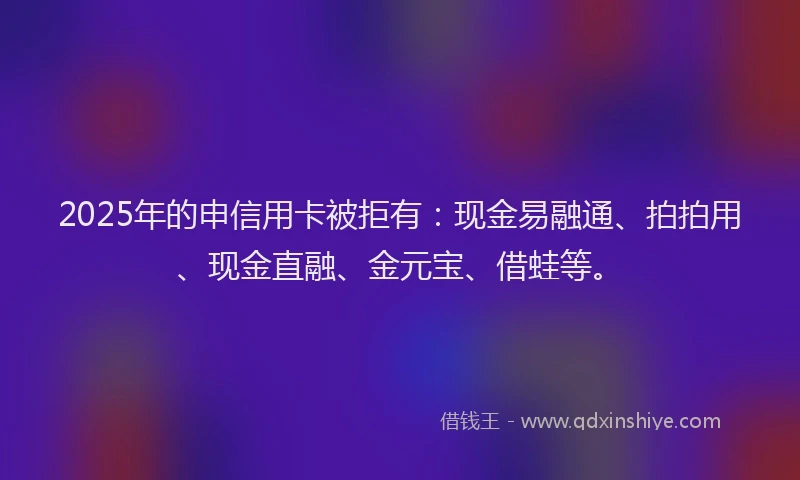 2025年的申信用卡被拒有：现金易融通、拍拍用、现金直融、金元宝、借蛙等。