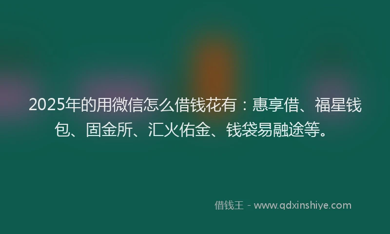 2025年的用微信怎么借钱花有：惠享借、福星钱包、固金所、汇火佑金、钱袋易融途等。