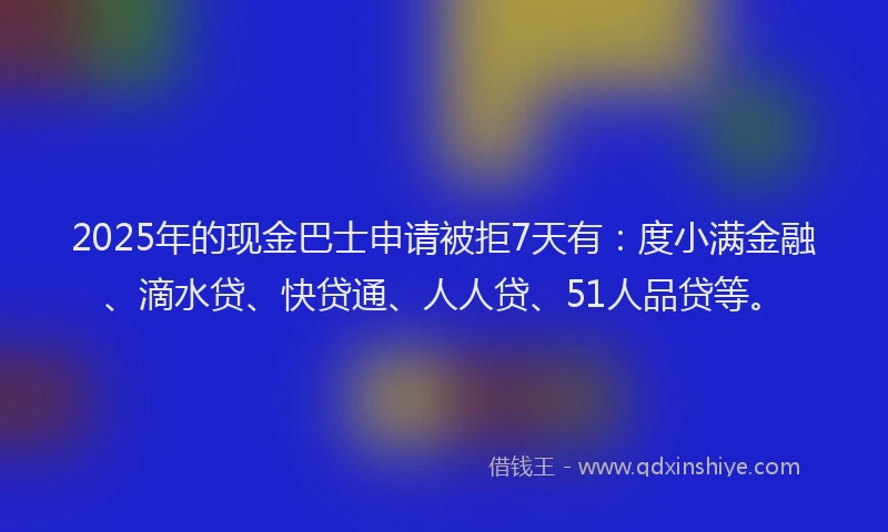 2025年的现金巴士申请被拒7天有：度小满金融、滴水贷、快贷通、人人贷、51人品贷等。