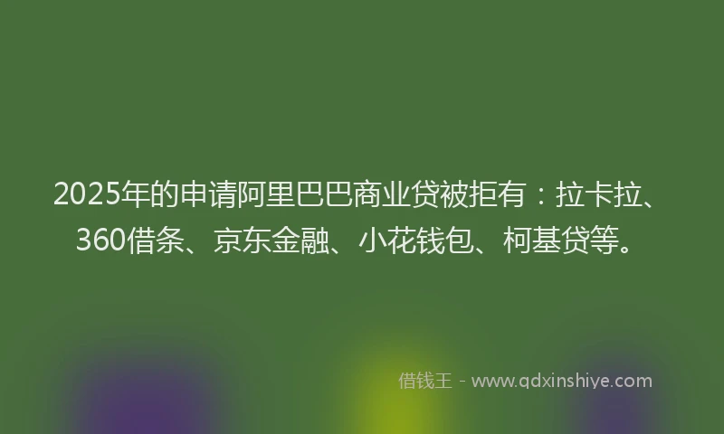 2025年的申请阿里巴巴商业贷被拒有：拉卡拉、360借条、京东金融、小花钱包、柯基贷等。