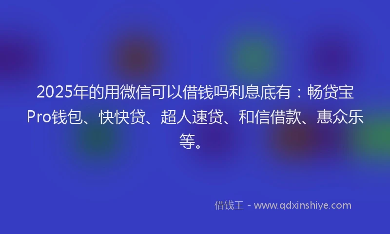 2025年的用微信可以借钱吗利息底有：畅贷宝Pro钱包、快快贷、超人速贷、和信借款、惠众乐等。