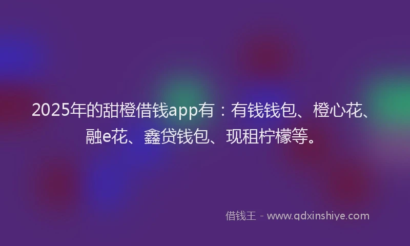 2025年的甜橙借钱app有：有钱钱包、橙心花、融e花、鑫贷钱包、现租柠檬等。