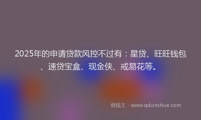 2025年的申请贷款风控不过有：星贷、旺旺钱包、速贷宝盒、现金侠、戒易花等。