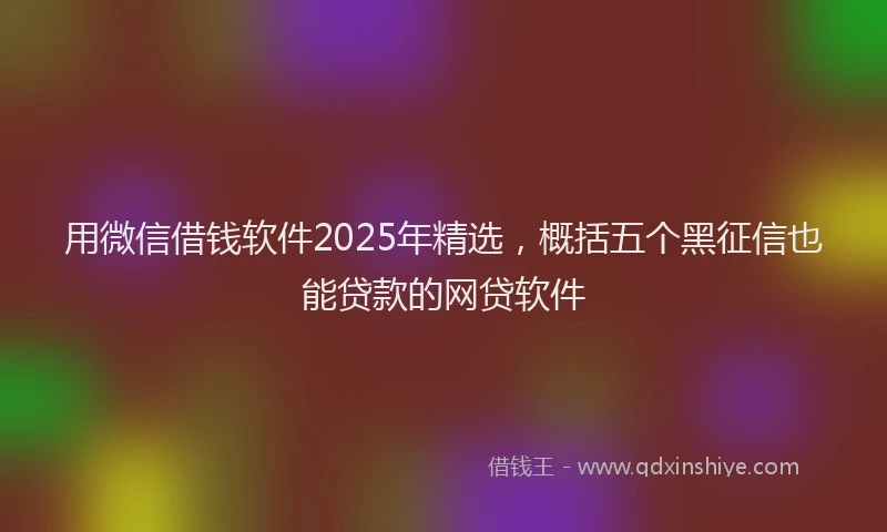 用微信借钱软件2025年精选，概括五个黑征信也能贷款的网贷软件