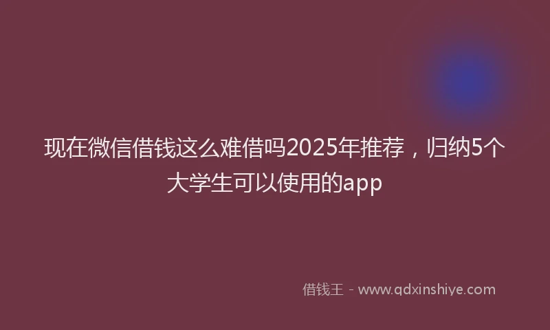 现在微信借钱这么难借吗2025年推荐，归纳5个大学生可以使用的app