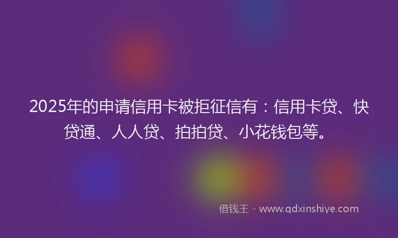 2025年的申请信用卡被拒征信有：信用卡贷、快贷通、人人贷、拍拍贷、小花钱包等。