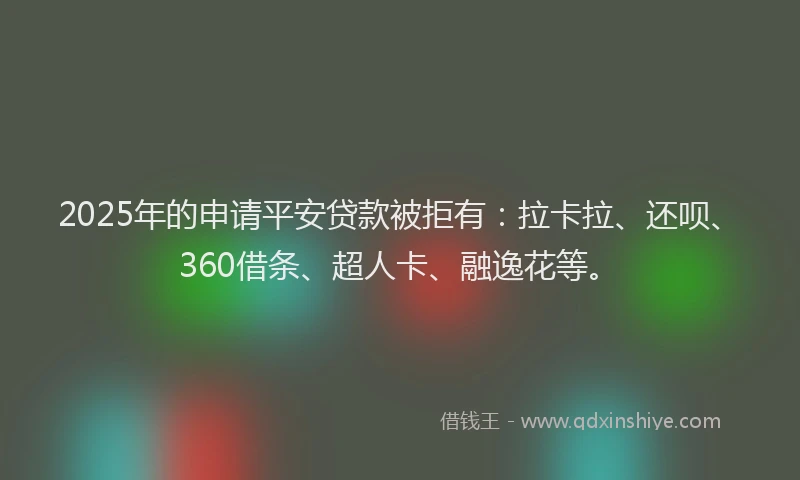 2025年的申请平安贷款被拒有：拉卡拉、还呗、360借条、超人卡、融逸花等。
