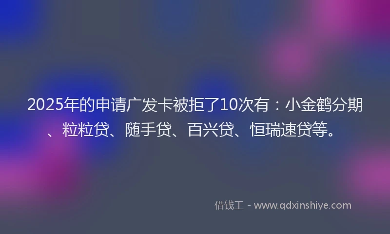 2025年的申请广发卡被拒了10次有：小金鹤分期、粒粒贷、随手贷、百兴贷、恒瑞速贷等。