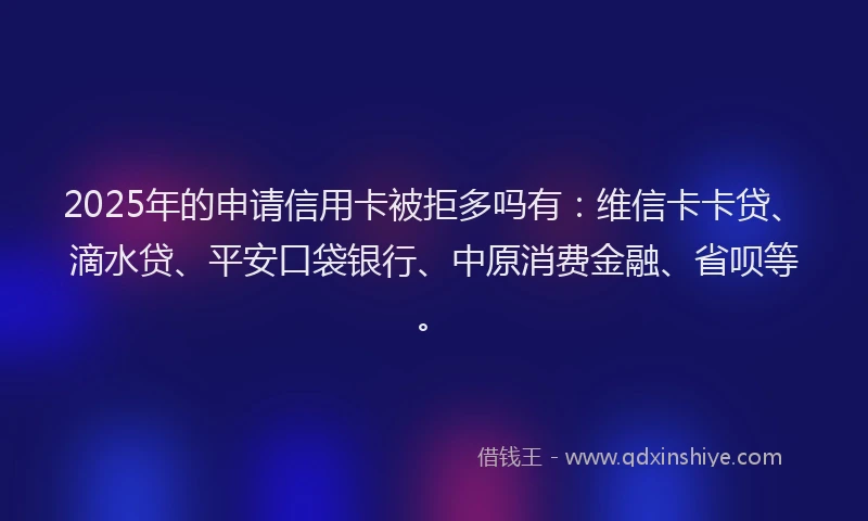 2025年的申请信用卡被拒多吗有：维信卡卡贷、滴水贷、平安口袋银行、中原消费金融、省呗等。