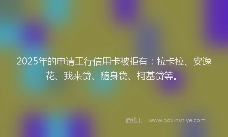 2025年的申请工行信用卡被拒有：拉卡拉、安逸花、我来贷、随身贷、柯基贷等。