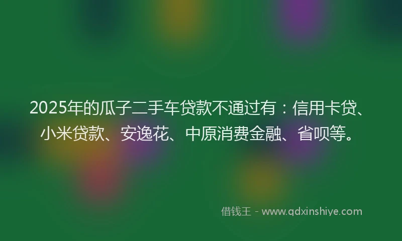 2025年的瓜子二手车贷款不通过有：信用卡贷、小米贷款、安逸花、中原消费金融、省呗等。