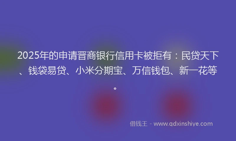 2025年的申请晋商银行信用卡被拒有：民贷天下、钱袋易贷、小米分期宝、万信钱包、新一花等。