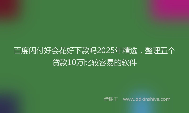 百度闪付好会花好下款吗2025年精选，整理五个贷款10万比较容易的软件