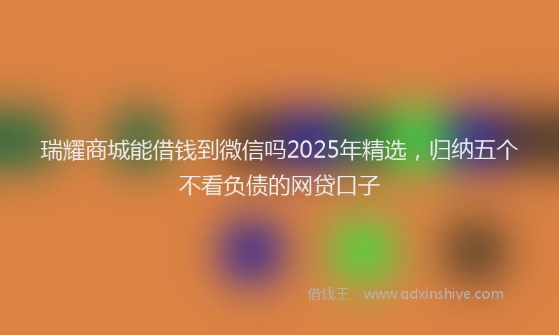 瑞耀商城能借钱到微信吗2025年精选，归纳五个不看负债的网贷口子