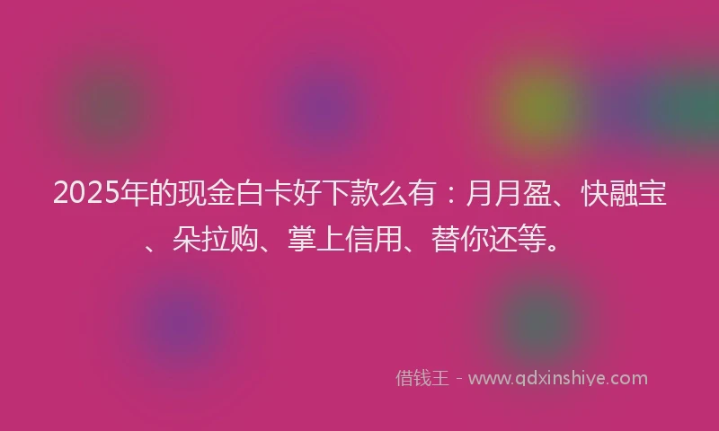 2025年的现金白卡好下款么有：月月盈、快融宝、朵拉购、掌上信用、替你还等。