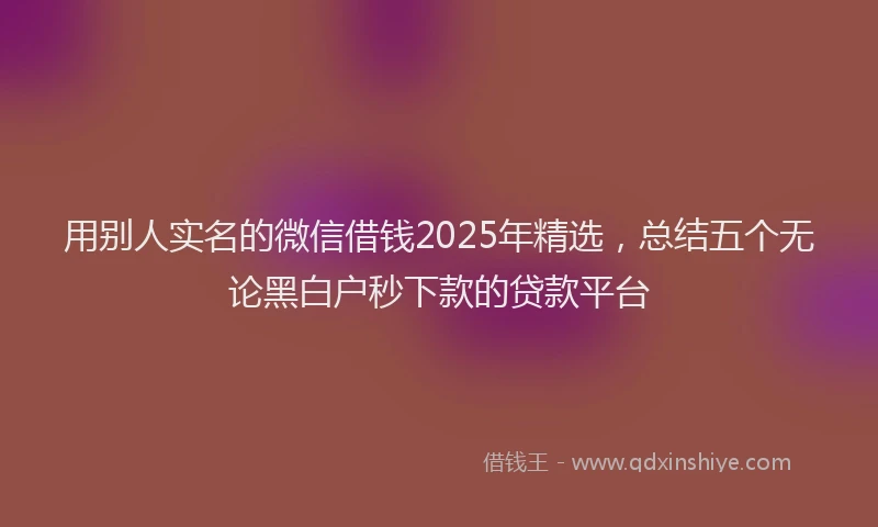 用别人实名的微信借钱2025年精选，总结五个无论黑白户秒下款的贷款平台