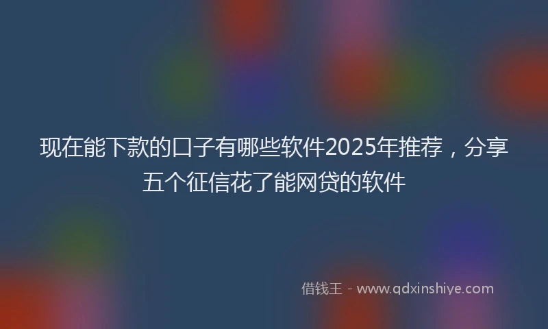 现在能下款的口子有哪些软件2025年推荐，分享五个征信花了能网贷的软件