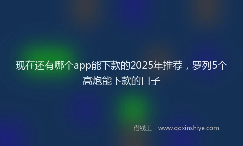现在还有哪个app能下款的2025年推荐，罗列5个高炮能下款的口子