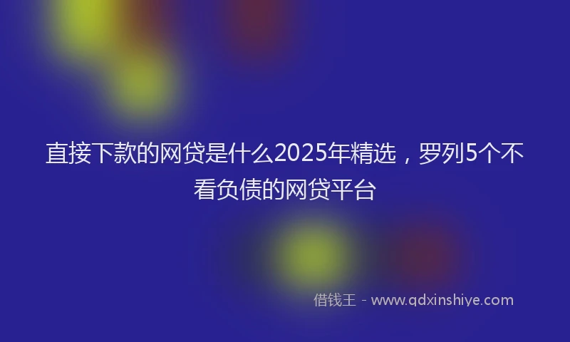 直接下款的网贷是什么2025年精选，罗列5个不看负债的网贷平台