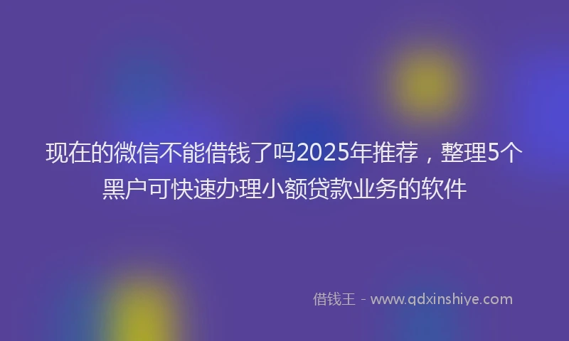 现在的微信不能借钱了吗2025年推荐，整理5个黑户可快速办理小额贷款业务的软件