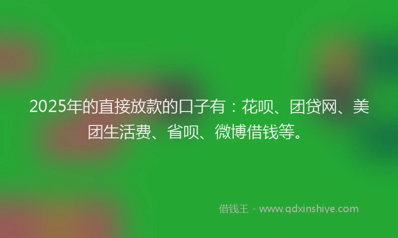 2025年的直接放款的口子有：花呗、团贷网、美团生活费、省呗、微博借钱等。