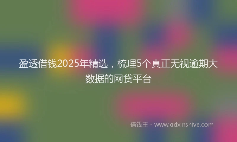 盈透借钱2025年精选，梳理5个真正无视逾期大数据的网贷平台