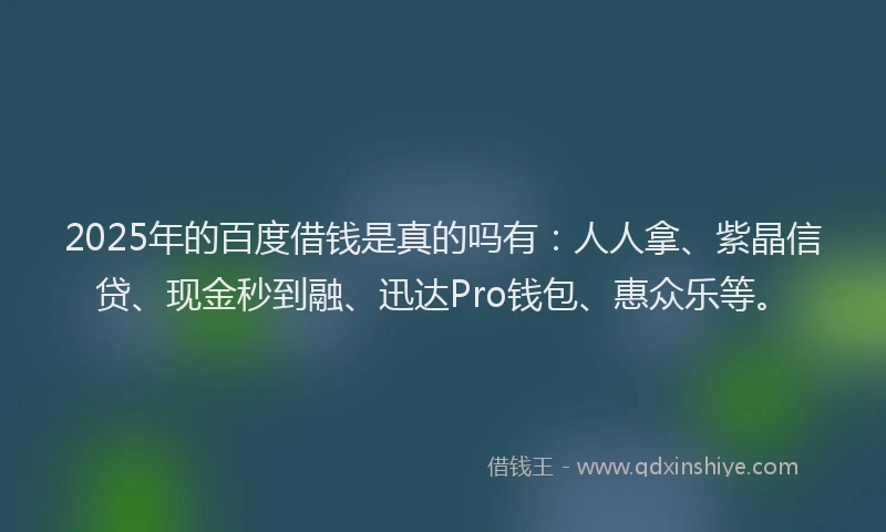 2025年的百度借钱是真的吗有：人人拿、紫晶信贷、现金秒到融、迅达Pro钱包、惠众乐等。