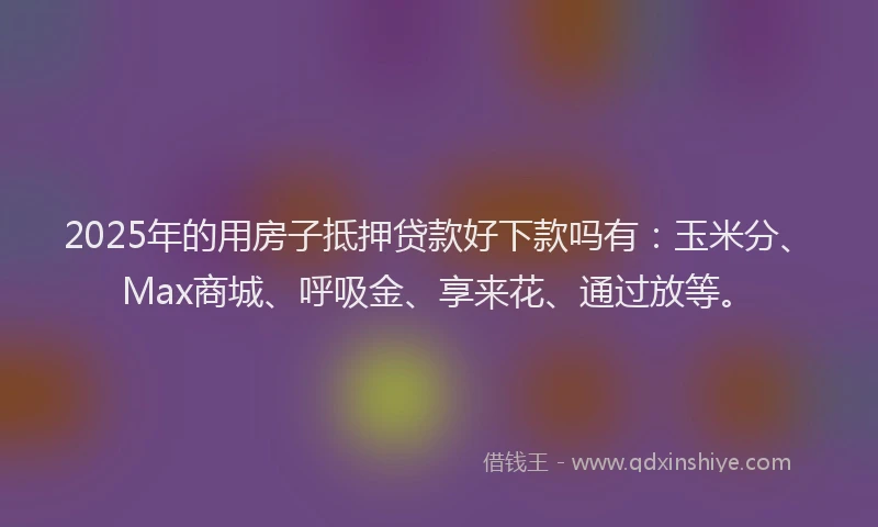 2025年的用房子抵押贷款好下款吗有：玉米分、Max商城、呼吸金、享来花、通过放等。