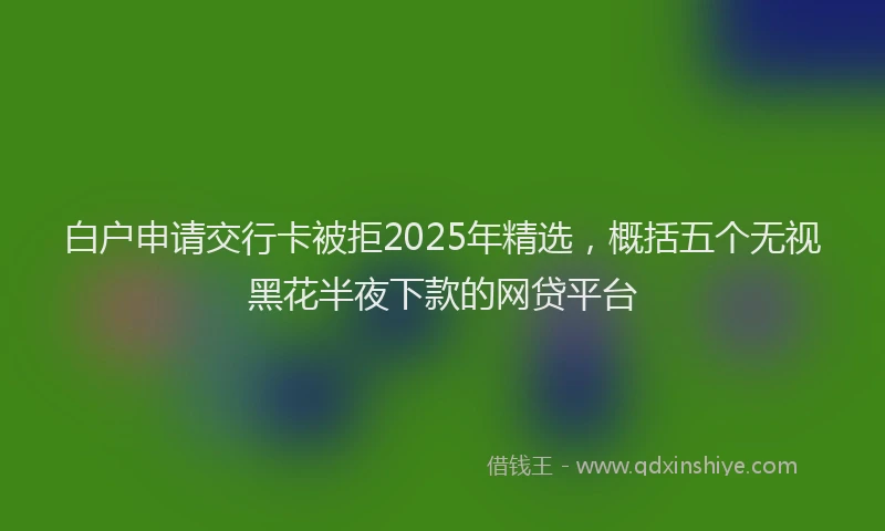 白户申请交行卡被拒2025年精选，概括五个无视黑花半夜下款的网贷平台