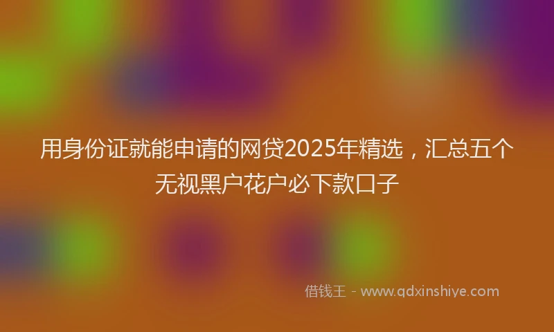 用身份证就能申请的网贷2025年精选，汇总五个无视黑户花户必下款口子