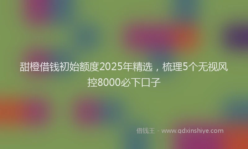 甜橙借钱初始额度2025年精选，梳理5个无视风控8000必下口子