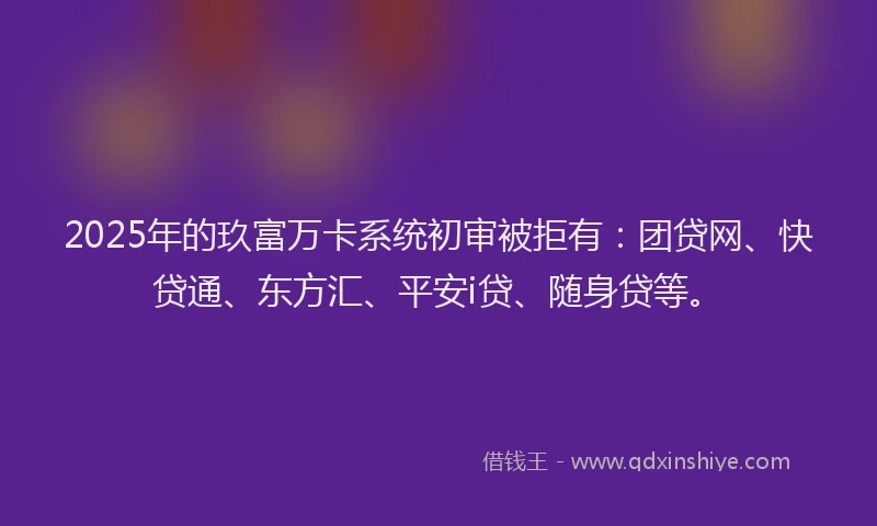 2025年的玖富万卡系统初审被拒有：团贷网、快贷通、东方汇、平安i贷、随身贷等。