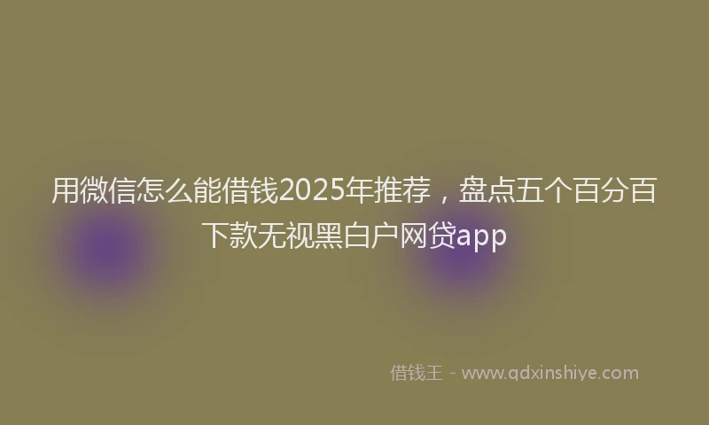 用微信怎么能借钱2025年推荐，盘点五个百分百下款无视黑白户网贷app